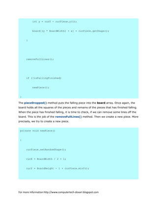 int y = curY - curPiece.y(i);
board[(y * BoardWidth) + x] = curPiece.getShape();
}
removeFullLines();
if (!isFallingFinished)
newPiece();
}
The pieceDropped() method puts the falling piece into the board array. Once again, the
board holds all the squares of the pieces and remains of the pieces that has finished falling.
When the piece has finished falling, it is time to check, if we can remove some lines off the
board. This is the job of the removeFullLines() method. Then we create a new piece. More
precisely, we try to create a new piece.
private void newPiece()
{
curPiece.setRandomShape();
curX = BoardWidth / 2 + 1;
curY = BoardHeight - 1 + curPiece.minY();
For more information http://www.computertech-dovari.blogspot.com
 