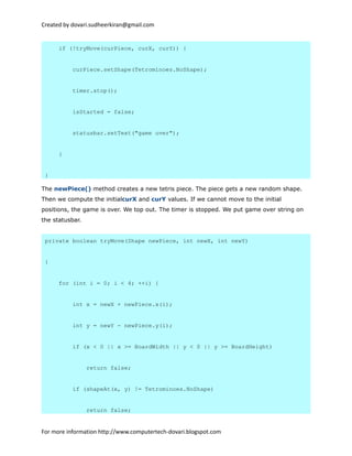 Created by dovari.sudheerkiran@gmail.com
if (!tryMove(curPiece, curX, curY)) {
curPiece.setShape(Tetrominoes.NoShape);
timer.stop();
isStarted = false;
statusbar.setText("game over");
}
}
The newPiece() method creates a new tetris piece. The piece gets a new random shape.
Then we compute the initialcurX and curY values. If we cannot move to the initial
positions, the game is over. We top out. The timer is stopped. We put game over string on
the statusbar.
private boolean tryMove(Shape newPiece, int newX, int newY)
{
for (int i = 0; i < 4; ++i) {
int x = newX + newPiece.x(i);
int y = newY - newPiece.y(i);
if (x < 0 || x >= BoardWidth || y < 0 || y >= BoardHeight)
return false;
if (shapeAt(x, y) != Tetrominoes.NoShape)
return false;
For more information http://www.computertech-dovari.blogspot.com
 