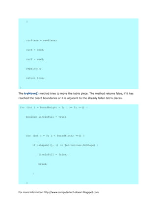 }
curPiece = newPiece;
curX = newX;
curY = newY;
repaint();
return true;
}
The tryMove() method tries to move the tetris piece. The method returns false, if it has
reached the board boundaries or it is adjacent to the already fallen tetris pieces.
for (int i = BoardHeight - 1; i >= 0; --i) {
boolean lineIsFull = true;
for (int j = 0; j < BoardWidth; ++j) {
if (shapeAt(j, i) == Tetrominoes.NoShape) {
lineIsFull = false;
break;
}
}
For more information http://www.computertech-dovari.blogspot.com
 