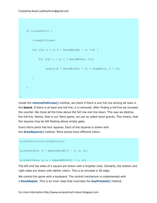 Created by dovari.sudheerkiran@gmail.com
if (lineIsFull) {
++numFullLines;
for (int k = i; k < BoardHeight - 1; ++k) {
for (int j = 0; j < BoardWidth; ++j)
board[(k * BoardWidth) + j] = shapeAt(j, k + 1);
}
}
}
Inside the removeFullLines() method, we check if there is any full row among all rows in
the board. If there is at least one full line, it is removed. After finding a full line we increase
the counter. We move all the lines above the full row one line down. This way we destroy
the full line. Notice, that in our Tetris game, we use so called naive gravity. This means, that
the squares may be left floating above empty gaps.
Every tetris piece has four squares. Each of the squares is drawn with
the drawSquare() method. Tetris pieces have different colors.
g.setColor(color.brighter());
g.drawLine(x, y + squareHeight() - 1, x, y);
g.drawLine(x, y, x + squareWidth() - 1, y);
The left and top sides of a square are drawn with a brighter color. Similarly, the bottom and
right sides are drawn with darker colors. This is to simulate a 3D edge.
We control the game with a keyboard. The control mechanism is implemented with
a KeyAdapter. This is an inner class that overrides the keyPressed() method.
For more information http://www.computertech-dovari.blogspot.com
 