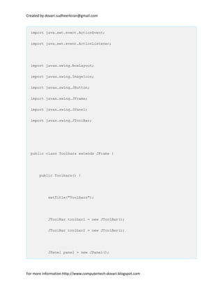 Created by dovari.sudheerkiran@gmail.com
import java.awt.event.ActionEvent;
import java.awt.event.ActionListener;
import javax.swing.BoxLayout;
import javax.swing.ImageIcon;
import javax.swing.JButton;
import javax.swing.JFrame;
import javax.swing.JPanel;
import javax.swing.JToolBar;
public class Toolbars extends JFrame {
public Toolbars() {
setTitle("Toolbars");
JToolBar toolbar1 = new JToolBar();
JToolBar toolbar2 = new JToolBar();
JPanel panel = new JPanel();
For more information http://www.computertech-dovari.blogspot.com
 