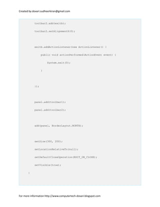 Created by dovari.sudheerkiran@gmail.com
toolbar2.add(exitb);
toolbar2.setAlignmentX(0);
exitb.addActionListener(new ActionListener() {
public void actionPerformed(ActionEvent event) {
System.exit(0);
}
});
panel.add(toolbar1);
panel.add(toolbar2);
add(panel, BorderLayout.NORTH);
setSize(300, 200);
setLocationRelativeTo(null);
setDefaultCloseOperation(EXIT_ON_CLOSE);
setVisible(true);
}
For more information http://www.computertech-dovari.blogspot.com
 