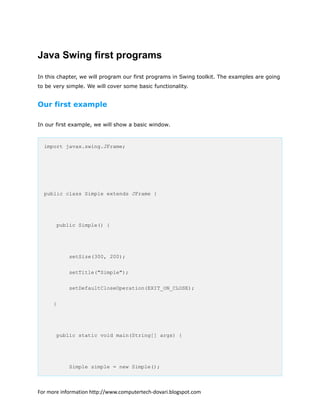 Java Swing first programs
In this chapter, we will program our first programs in Swing toolkit. The examples are going
to be very simple. We will cover some basic functionality.
Our first example
In our first example, we will show a basic window.
import javax.swing.JFrame;
public class Simple extends JFrame {
public Simple() {
setSize(300, 200);
setTitle("Simple");
setDefaultCloseOperation(EXIT_ON_CLOSE);
}
public static void main(String[] args) {
Simple simple = new Simple();
For more information http://www.computertech-dovari.blogspot.com
 