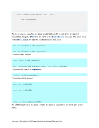 public static void main(String[] args) {
new Toolbars();
}
}
We show only one way, how we could create toolbars. Of course, there are several
possibilities. We put a JPanel to the north of the BorderLayout manager. The panel has a
vertical BoxLayout. We add the two toolbars into this panel.
JToolBar toolbar1 = new JToolBar();
JToolBar toolbar2 = new JToolBar();
Creation of two toolbars.
JPanel panel = new JPanel();
panel.setLayout(new BoxLayout(panel, BoxLayout.Y_AXIS));
The panel has a vertical BoxLayout.
toolbar1.setAlignmentX(0);
The toolbar is left aligned.
panel.add(toolbar1);
panel.add(toolbar2);
add(panel, BorderLayout.NORTH);
We add the toolbars to the panel. Finally, the panel is located into the north part of the
frame.
For more information http://www.computertech-dovari.blogspot.com
 