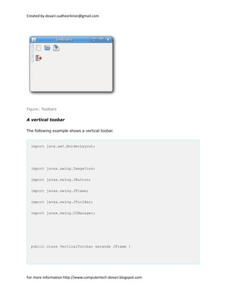 Created by dovari.sudheerkiran@gmail.com
Figure: Toolbars
A vertical toobar
The following example shows a vertical toobar.
import java.awt.BorderLayout;
import javax.swing.ImageIcon;
import javax.swing.JButton;
import javax.swing.JFrame;
import javax.swing.JToolBar;
import javax.swing.UIManager;
public class VerticalToolbar extends JFrame {
For more information http://www.computertech-dovari.blogspot.com
 