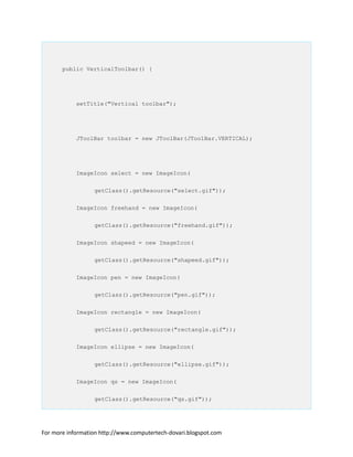 public VerticalToolbar() {
setTitle("Vertical toolbar");
JToolBar toolbar = new JToolBar(JToolBar.VERTICAL);
ImageIcon select = new ImageIcon(
getClass().getResource("select.gif"));
ImageIcon freehand = new ImageIcon(
getClass().getResource("freehand.gif"));
ImageIcon shapeed = new ImageIcon(
getClass().getResource("shapeed.gif"));
ImageIcon pen = new ImageIcon(
getClass().getResource("pen.gif"));
ImageIcon rectangle = new ImageIcon(
getClass().getResource("rectangle.gif"));
ImageIcon ellipse = new ImageIcon(
getClass().getResource("ellipse.gif"));
ImageIcon qs = new ImageIcon(
getClass().getResource("qs.gif"));
For more information http://www.computertech-dovari.blogspot.com
 