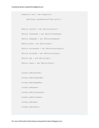 Created by dovari.sudheerkiran@gmail.com
ImageIcon text = new ImageIcon(
getClass().getResource("text.gif"));
JButton selectb = new JButton(select);
JButton freehandb = new JButton(freehand);
JButton shapeedb = new JButton(shapeed);
JButton penb = new JButton(pen);
JButton rectangleb = new JButton(rectangle);
JButton ellipseb = new JButton(ellipse);
JButton qsb = new JButton(qs);
JButton textb = new JButton(text);
toolbar.add(selectb);
toolbar.add(freehandb);
toolbar.add(shapeedb);
toolbar.add(penb);
toolbar.add(rectangleb);
toolbar.add(ellipseb);
toolbar.add(qsb);
toolbar.add(textb);
For more information http://www.computertech-dovari.blogspot.com
 