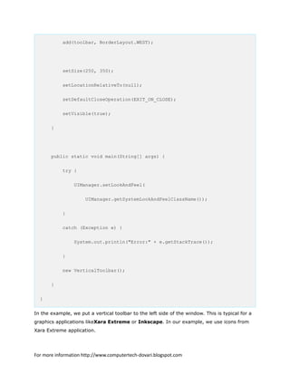 add(toolbar, BorderLayout.WEST);
setSize(250, 350);
setLocationRelativeTo(null);
setDefaultCloseOperation(EXIT_ON_CLOSE);
setVisible(true);
}
public static void main(String[] args) {
try {
UIManager.setLookAndFeel(
UIManager.getSystemLookAndFeelClassName());
}
catch (Exception e) {
System.out.println("Error:" + e.getStackTrace());
}
new VerticalToolbar();
}
}
In the example, we put a vertical toolbar to the left side of the window. This is typical for a
graphics applications likeXara Extreme or Inkscape. In our example, we use icons from
Xara Extreme application.
For more information http://www.computertech-dovari.blogspot.com
 