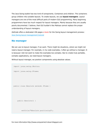 The Java Swing toolkit has two kind of components. Containers and children. The containers
group children into suitable layouts. To create layouts, we use layout managers. Layout
managers are one of the most difficult parts of modern GUI programming. Many beginning
programmers have too much respect for layout managers. Mainly because they are usually
poorly documented. I believe, that GUI builder's like Matisse cannot replace the proper
understanding of layout managers.
ZetCode offers a dedicated 196 pages e-book for the Swing layout management process:
Java Swing layout management tutorial
No manager
We can use no layout manager, if we want. There might be situations, where we might not
need a layout manager. For example, in my code examples, I often go without a manager. It
is because I did not want to make the examples too complex. But to create truly portable,
complex applications, we need layout managers.
Without layout manager, we position components using absolute values.
import javax.swing.JButton;
import javax.swing.JFrame;
public class Absolute extends JFrame {
public Absolute() {
setTitle("Absolute positioning");
For more information http://www.computertech-dovari.blogspot.com
 