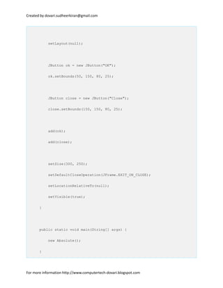 Created by dovari.sudheerkiran@gmail.com
setLayout(null);
JButton ok = new JButton("OK");
ok.setBounds(50, 150, 80, 25);
JButton close = new JButton("Close");
close.setBounds(150, 150, 80, 25);
add(ok);
add(close);
setSize(300, 250);
setDefaultCloseOperation(JFrame.EXIT_ON_CLOSE);
setLocationRelativeTo(null);
setVisible(true);
}
public static void main(String[] args) {
new Absolute();
}
For more information http://www.computertech-dovari.blogspot.com
 