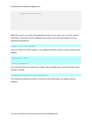 Created by dovari.sudheerkiran@gmail.com
simple.setVisible(true);
}
}
While this code is very small, the application window can do quite a lot. It can be resized,
maximized, minimized. All the complexity that comes with it has been hidden from the
application programmer.
import javax.swing.JFrame;
Here we import the JFrame widget. It is a toplevel container, which is used for placing other
widgets.
setSize(300, 200);
setTitle("Simple");
This code will resize the window to be 300px wide and 200px tall. It will set the title of the
window to Simple.
setDefaultCloseOperation(EXIT_ON_CLOSE);
This method will close the window, if we click on the close button. By default nothing
happens.
For more information http://www.computertech-dovari.blogspot.com
 