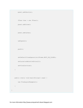 panel.add(button);
JTree tree = new JTree();
panel.add(tree);
panel.add(area);
add(panel);
pack();
setDefaultCloseOperation(JFrame.EXIT_ON_CLOSE);
setLocationRelativeTo(null);
setVisible(true);
}
public static void main(String[] args) {
new FlowLayoutExample();
}
}
For more information http://www.computertech-dovari.blogspot.com
 