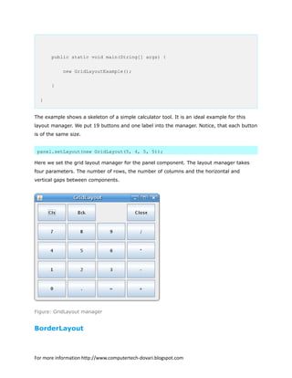 public static void main(String[] args) {
new GridLayoutExample();
}
}
The example shows a skeleton of a simple calculator tool. It is an ideal example for this
layout manager. We put 19 buttons and one label into the manager. Notice, that each button
is of the same size.
panel.setLayout(new GridLayout(5, 4, 5, 5));
Here we set the grid layout manager for the panel component. The layout manager takes
four parameters. The number of rows, the number of columns and the horizontal and
vertical gaps between components.
Figure: GridLayout manager
BorderLayout
For more information http://www.computertech-dovari.blogspot.com
 