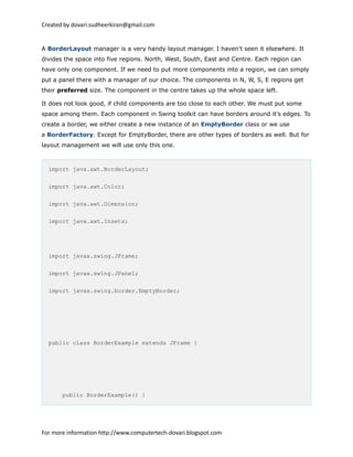 Created by dovari.sudheerkiran@gmail.com
A BorderLayout manager is a very handy layout manager. I haven't seen it elsewhere. It
divides the space into five regions. North, West, South, East and Centre. Each region can
have only one component. If we need to put more components into a region, we can simply
put a panel there with a manager of our choice. The components in N, W, S, E regions get
their preferred size. The component in the centre takes up the whole space left.
It does not look good, if child components are too close to each other. We must put some
space among them. Each component in Swing toolkit can have borders around it's edges. To
create a border, we either create a new instance of an EmptyBorder class or we use
a BorderFactory. Except for EmptyBorder, there are other types of borders as well. But for
layout management we will use only this one.
import java.awt.BorderLayout;
import java.awt.Color;
import java.awt.Dimension;
import java.awt.Insets;
import javax.swing.JFrame;
import javax.swing.JPanel;
import javax.swing.border.EmptyBorder;
public class BorderExample extends JFrame {
public BorderExample() {
For more information http://www.computertech-dovari.blogspot.com
 
