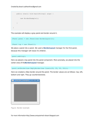Created by dovari.sudheerkiran@gmail.com
public static void main(String[] args) {
new BorderExample();
}
}
The example will display a gray panel and border around it.
JPanel panel = new JPanel(new BorderLayout());
JPanel top = new JPanel();
We place a panel into a panel. We used a BorderLayout manager for the first panel,
because this manager will resize it's children.
panel.add(top);
Here we placed a top panel into the panel component. More precisely, we placed into the
center area of theBorderLayout manager.
panel.setBorder(new EmptyBorder(new Insets(20, 20, 20, 20)));
Here we created a 20px border around the panel. The border values are as follows: top, left,
bottom and right. They go counterclockwise.
Figure: Border example
For more information http://www.computertech-dovari.blogspot.com
 