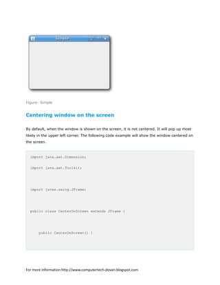 Figure: Simple
Centering window on the screen
By default, when the window is shown on the screen, it is not centered. It will pop up most
likely in the upper left corner. The following code example will show the window centered on
the screen.
import java.awt.Dimension;
import java.awt.Toolkit;
import javax.swing.JFrame;
public class CenterOnScreen extends JFrame {
public CenterOnScreen() {
For more information http://www.computertech-dovari.blogspot.com
 