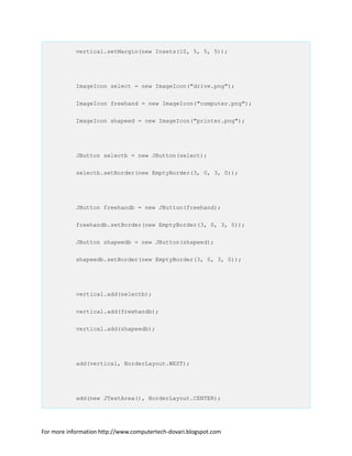 vertical.setMargin(new Insets(10, 5, 5, 5));
ImageIcon select = new ImageIcon("drive.png");
ImageIcon freehand = new ImageIcon("computer.png");
ImageIcon shapeed = new ImageIcon("printer.png");
JButton selectb = new JButton(select);
selectb.setBorder(new EmptyBorder(3, 0, 3, 0));
JButton freehandb = new JButton(freehand);
freehandb.setBorder(new EmptyBorder(3, 0, 3, 0));
JButton shapeedb = new JButton(shapeed);
shapeedb.setBorder(new EmptyBorder(3, 0, 3, 0));
vertical.add(selectb);
vertical.add(freehandb);
vertical.add(shapeedb);
add(vertical, BorderLayout.WEST);
add(new JTextArea(), BorderLayout.CENTER);
For more information http://www.computertech-dovari.blogspot.com
 