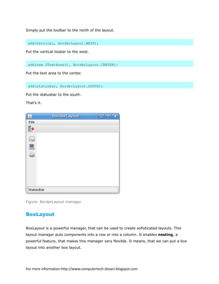 Simply put the toolbar to the north of the layout.
add(vertical, BorderLayout.WEST);
Put the vertical toobar to the west.
add(new JTextArea(), BorderLayout.CENTER);
Put the text area to the center.
add(statusbar, BorderLayout.SOUTH);
Put the statusbar to the south.
That's it.
Figure: BorderLayout manager
BoxLayout
BoxLayout is a powerful manager, that can be used to create sofisticated layouts. This
layout manager puts components into a row or into a column. It enables nesting, a
powerful feature, that makes this manager very flexible. It means, that we can put a box
layout into another box layout.
For more information http://www.computertech-dovari.blogspot.com
 