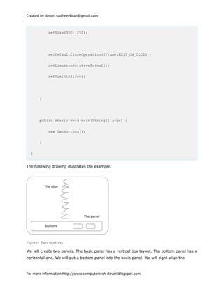Created by dovari.sudheerkiran@gmail.com
setSize(300, 250);
setDefaultCloseOperation(JFrame.EXIT_ON_CLOSE);
setLocationRelativeTo(null);
setVisible(true);
}
public static void main(String[] args) {
new TwoButtons();
}
}
The following drawing illustrates the example.
Figure: Two buttons
We will create two panels. The basic panel has a vertical box layout. The bottom panel has a
horizontal one. We will put a bottom panel into the basic panel. We will right align the
For more information http://www.computertech-dovari.blogspot.com
 