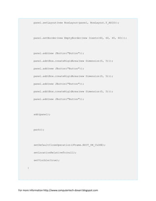 panel.setLayout(new BoxLayout(panel, BoxLayout.Y_AXIS));
panel.setBorder(new EmptyBorder(new Insets(40, 60, 40, 60)));
panel.add(new JButton("Button"));
panel.add(Box.createRigidArea(new Dimension(0, 5)));
panel.add(new JButton("Button"));
panel.add(Box.createRigidArea(new Dimension(0, 5)));
panel.add(new JButton("Button"));
panel.add(Box.createRigidArea(new Dimension(0, 5)));
panel.add(new JButton("Button"));
add(panel);
pack();
setDefaultCloseOperation(JFrame.EXIT_ON_CLOSE);
setLocationRelativeTo(null);
setVisible(true);
}
For more information http://www.computertech-dovari.blogspot.com
 