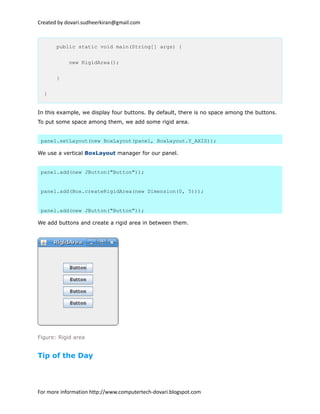 Created by dovari.sudheerkiran@gmail.com
public static void main(String[] args) {
new RigidArea();
}
}
In this example, we display four buttons. By default, there is no space among the buttons.
To put some space among them, we add some rigid area.
panel.setLayout(new BoxLayout(panel, BoxLayout.Y_AXIS));
We use a vertical BoxLayout manager for our panel.
panel.add(new JButton("Button"));
panel.add(Box.createRigidArea(new Dimension(0, 5)));
panel.add(new JButton("Button"));
We add buttons and create a rigid area in between them.
Figure: Rigid area
Tip of the Day
For more information http://www.computertech-dovari.blogspot.com
 
