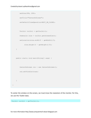 Created by dovari.sudheerkiran@gmail.com
setSize(300, 200);
setTitle("CenterOnScreen");
setDefaultCloseOperation(EXIT_ON_CLOSE);
Toolkit toolkit = getToolkit();
Dimension size = toolkit.getScreenSize();
setLocation(size.width/2 - getWidth()/2,
size.height/2 - getHeight()/2);
}
public static void main(String[] args) {
CenterOnScreen cos = new CenterOnScreen();
cos.setVisible(true);
}
}
To center the window on the screen, we must know the resolution of the monitor. For this,
we use the Toolkit class.
Toolkit toolkit = getToolkit();
For more information http://www.computertech-dovari.blogspot.com
 