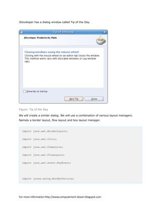JDeveloper has a dialog window called Tip of the Day.
Figure: Tip of the Day
We will create a similar dialog. We will use a combination of various layout managers.
Namely a border layout, flow layout and box layout manager.
import java.awt.BorderLayout;
import java.awt.Color;
import java.awt.Dimension;
import java.awt.FlowLayout;
import java.awt.event.KeyEvent;
import javax.swing.BorderFactory;
For more information http://www.computertech-dovari.blogspot.com
 