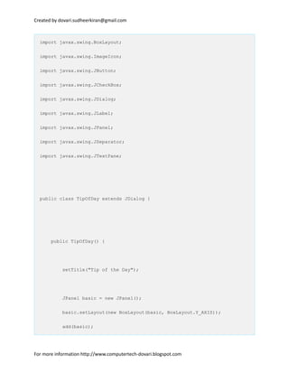 Created by dovari.sudheerkiran@gmail.com
import javax.swing.BoxLayout;
import javax.swing.ImageIcon;
import javax.swing.JButton;
import javax.swing.JCheckBox;
import javax.swing.JDialog;
import javax.swing.JLabel;
import javax.swing.JPanel;
import javax.swing.JSeparator;
import javax.swing.JTextPane;
public class TipOfDay extends JDialog {
public TipOfDay() {
setTitle("Tip of the Day");
JPanel basic = new JPanel();
basic.setLayout(new BoxLayout(basic, BoxLayout.Y_AXIS));
add(basic);
For more information http://www.computertech-dovari.blogspot.com
 