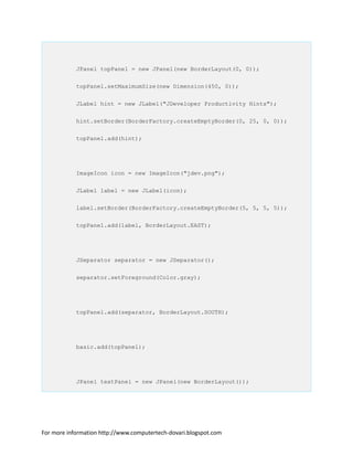 JPanel topPanel = new JPanel(new BorderLayout(0, 0));
topPanel.setMaximumSize(new Dimension(450, 0));
JLabel hint = new JLabel("JDeveloper Productivity Hints");
hint.setBorder(BorderFactory.createEmptyBorder(0, 25, 0, 0));
topPanel.add(hint);
ImageIcon icon = new ImageIcon("jdev.png");
JLabel label = new JLabel(icon);
label.setBorder(BorderFactory.createEmptyBorder(5, 5, 5, 5));
topPanel.add(label, BorderLayout.EAST);
JSeparator separator = new JSeparator();
separator.setForeground(Color.gray);
topPanel.add(separator, BorderLayout.SOUTH);
basic.add(topPanel);
JPanel textPanel = new JPanel(new BorderLayout());
For more information http://www.computertech-dovari.blogspot.com
 