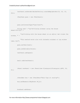 Created by dovari.sudheerkiran@gmail.com
textPanel.setBorder(BorderFactory.createEmptyBorder(15, 25, 15,
25));
JTextPane pane = new JTextPane();
pane.setContentType("text/html");
String text = "<p><b>Closing windows using the mouse
wheel</b></p>" +
"<p>Clicking with the mouse wheel on an editor tab closes the
window. " +
"This method works also with dockable windows or Log window
tabs.</p>";
pane.setText(text);
pane.setEditable(false);
textPanel.add(pane);
basic.add(textPanel);
JPanel boxPanel = new JPanel(new FlowLayout(FlowLayout.LEFT, 20,
0));
JCheckBox box = new JCheckBox("Show Tips at startup");
box.setMnemonic(KeyEvent.VK_S);
boxPanel.add(box);
For more information http://www.computertech-dovari.blogspot.com
 