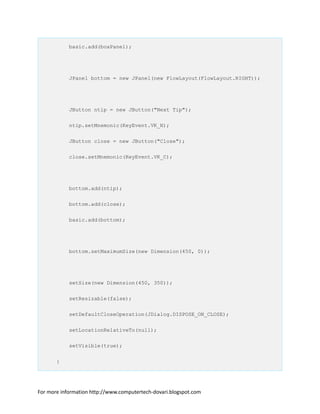 basic.add(boxPanel);
JPanel bottom = new JPanel(new FlowLayout(FlowLayout.RIGHT));
JButton ntip = new JButton("Next Tip");
ntip.setMnemonic(KeyEvent.VK_N);
JButton close = new JButton("Close");
close.setMnemonic(KeyEvent.VK_C);
bottom.add(ntip);
bottom.add(close);
basic.add(bottom);
bottom.setMaximumSize(new Dimension(450, 0));
setSize(new Dimension(450, 350));
setResizable(false);
setDefaultCloseOperation(JDialog.DISPOSE_ON_CLOSE);
setLocationRelativeTo(null);
setVisible(true);
}
For more information http://www.computertech-dovari.blogspot.com
 