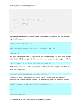 Created by dovari.sudheerkiran@gmail.com
public static void main(String[] args) {
new TipOfDay();
}
}
The example uses a mix of layout managers. Simply we put four panels into the vertically
organized basic panel.
JPanel basic = new JPanel();
basic.setLayout(new BoxLayout(basic, BoxLayout.Y_AXIS));
add(basic);
This is the very bottom panel. It has a vertical box layout manager. The basic panel is added
to the default JDialogcomponent. This component has a border layout manager by default.
JPanel topPanel = new JPanel(new BorderLayout(0, 0));
The topPanel panel has a border layout manager. We will put three components into it. Two
labels and a separator.
topPanel.setMaximumSize(new Dimension(450, 0));
If we want to have a panel, that is not greater than it's components, we must set it's
maximum size. The zero value is ignored. The manager calculates the necessary heights.
JPanel textPanel = new JPanel(new BorderLayout());
...
textPanel.add(pane);
For more information http://www.computertech-dovari.blogspot.com
 