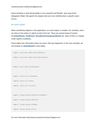 Created by dovari.sudheerkiran@gmail.com
Event handling in Java Swing toolkit is very powerful and flexible. Java uses Event
Delegation Model. We specify the objects that are to be notified when a specific event
occurs.
An event object
When something happens in the application, an event object is created. For example, when
we click on the button or select an item from list. There are several types of events.
An ActionEvent, TextEvent, FocusEvent,ComponentEvent etc. Each of them is created
under specific conditions.
Event object has information about an event, that has happened. In the next example, we
will analyze an ActionEventin more detail.
import java.awt.event.ActionEvent;
import java.awt.event.ActionListener;
import java.text.DateFormat;
import java.util.Calendar;
import java.util.Date;
import java.util.Locale;
import javax.swing.DefaultListModel;
import javax.swing.JButton;
import javax.swing.JFrame;
import javax.swing.JList;
For more information http://www.computertech-dovari.blogspot.com
 