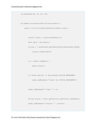 Created by dovari.sudheerkiran@gmail.com
ok.setBounds(30, 35, 80, 25);
ok.addActionListener(new ActionListener() {
public void actionPerformed(ActionEvent event) {
Locale locale = Locale.getDefault();
Date date = new Date();
String s = DateFormat.getTimeInstance(DateFormat.SHORT,
locale).format(date);
if ( !model.isEmpty() )
model.clear();
if (event.getID() == ActionEvent.ACTION_PERFORMED)
model.addElement(" Event Id: ACTION_PERFORMED");
model.addElement(" Time: " + s);
String source = event.getSource().getClass().getName();
model.addElement(" Source: " + source);
For more information http://www.computertech-dovari.blogspot.com
 
