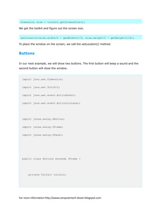Dimension size = toolkit.getScreenSize();
We get the toolkit and figure out the screen size.
setLocation(size.width/2 - getWidth()/2, size.height/2 - getHeight()/2);
To place the window on the screen, we call the setLocation() method.
Buttons
In our next example, we will show two buttons. The first button will beep a sound and the
second button will close the window.
import java.awt.Dimension;
import java.awt.Toolkit;
import java.awt.event.ActionEvent;
import java.awt.event.ActionListener;
import javax.swing.JButton;
import javax.swing.JFrame;
import javax.swing.JPanel;
public class Buttons extends JFrame {
private Toolkit toolkit;
For more information http://www.computertech-dovari.blogspot.com
 
