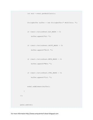 int mod = event.getModifiers();
StringBuffer buffer = new StringBuffer(" Modifiers: ");
if ((mod & ActionEvent.ALT_MASK) > 0)
buffer.append("Alt ");
if ((mod & ActionEvent.SHIFT_MASK) > 0)
buffer.append("Shift ");
if ((mod & ActionEvent.META_MASK) > 0)
buffer.append("Meta ");
if ((mod & ActionEvent.CTRL_MASK) > 0)
buffer.append("Ctrl ");
model.addElement(buffer);
}
});
panel.add(ok);
For more information http://www.computertech-dovari.blogspot.com
 