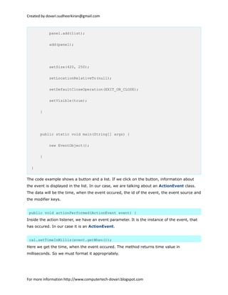 Created by dovari.sudheerkiran@gmail.com
panel.add(list);
add(panel);
setSize(420, 250);
setLocationRelativeTo(null);
setDefaultCloseOperation(EXIT_ON_CLOSE);
setVisible(true);
}
public static void main(String[] args) {
new EventObject();
}
}
The code example shows a button and a list. If we click on the button, information about
the event is displayed in the list. In our case, we are talking about an ActionEvent class.
The data will be the time, when the event occured, the id of the event, the event source and
the modifier keys.
public void actionPerformed(ActionEvent event) {
Inside the action listener, we have an event parameter. It is the instance of the event, that
has occured. In our case it is an ActionEvent.
cal.setTimeInMillis(event.getWhen());
Here we get the time, when the event occured. The method returns time value in
milliseconds. So we must format it appropriately.
For more information http://www.computertech-dovari.blogspot.com
 