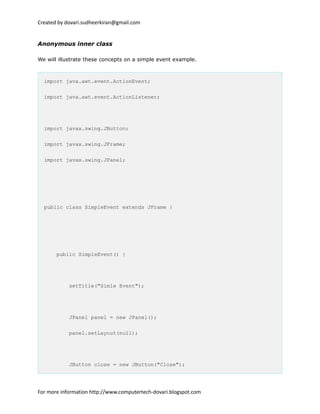 Created by dovari.sudheerkiran@gmail.com
Anonymous inner class
We will illustrate these concepts on a simple event example.
import java.awt.event.ActionEvent;
import java.awt.event.ActionListener;
import javax.swing.JButton;
import javax.swing.JFrame;
import javax.swing.JPanel;
public class SimpleEvent extends JFrame {
public SimpleEvent() {
setTitle("Simle Event");
JPanel panel = new JPanel();
panel.setLayout(null);
JButton close = new JButton("Close");
For more information http://www.computertech-dovari.blogspot.com
 