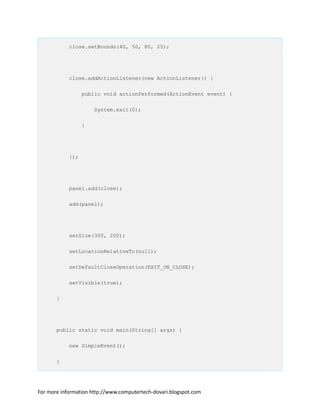 close.setBounds(40, 50, 80, 25);
close.addActionListener(new ActionListener() {
public void actionPerformed(ActionEvent event) {
System.exit(0);
}
});
panel.add(close);
add(panel);
setSize(300, 200);
setLocationRelativeTo(null);
setDefaultCloseOperation(EXIT_ON_CLOSE);
setVisible(true);
}
public static void main(String[] args) {
new SimpleEvent();
}
For more information http://www.computertech-dovari.blogspot.com
 