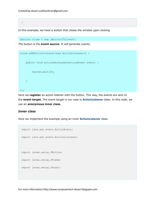 Created by dovari.sudheerkiran@gmail.com
}
In this example, we have a button that closes the window upon clicking.
JButton close = new JButton("Close");
The button is the event source. It will generate events.
close.addActionListener(new ActionListener() {
public void actionPerformed(ActionEvent event) {
System.exit(0);
}
});
Here we register an action listener with the button. This way, the events are sent to
the event target. The event target in our case is ActionListener class. In this code, we
use an anonymous inner class.
Inner class
Here we implement the example using an inner ActionListener class.
import java.awt.event.ActionEvent;
import java.awt.event.ActionListener;
import javax.swing.JButton;
import javax.swing.JFrame;
import javax.swing.JPanel;
For more information http://www.computertech-dovari.blogspot.com
 