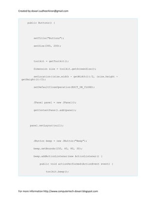 Created by dovari.sudheerkiran@gmail.com
public Buttons() {
setTitle("Buttons");
setSize(300, 200);
toolkit = getToolkit();
Dimension size = toolkit.getScreenSize();
setLocation((size.width - getWidth())/2, (size.height -
getHeight())/2);
setDefaultCloseOperation(EXIT_ON_CLOSE);
JPanel panel = new JPanel();
getContentPane().add(panel);
panel.setLayout(null);
JButton beep = new JButton("Beep");
beep.setBounds(150, 60, 80, 30);
beep.addActionListener(new ActionListener() {
public void actionPerformed(ActionEvent event) {
toolkit.beep();
For more information http://www.computertech-dovari.blogspot.com
 