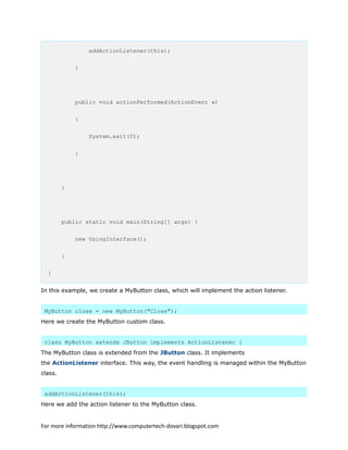 addActionListener(this);
}
public void actionPerformed(ActionEvent e)
{
System.exit(0);
}
}
public static void main(String[] args) {
new UsingInterface();
}
}
In this example, we create a MyButton class, which will implement the action listener.
MyButton close = new MyButton("Close");
Here we create the MyButton custom class.
class MyButton extends JButton implements ActionListener {
The MyButton class is extended from the JButton class. It implements
the ActionListener interface. This way, the event handling is managed within the MyButton
class.
addActionListener(this);
Here we add the action listener to the MyButton class.
For more information http://www.computertech-dovari.blogspot.com
 