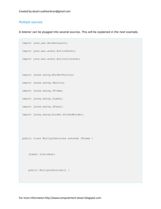 Created by dovari.sudheerkiran@gmail.com
Multiple sources
A listener can be plugged into several sources. This will be explained in the next example.
import java.awt.BorderLayout;
import java.awt.event.ActionEvent;
import java.awt.event.ActionListener;
import javax.swing.BorderFactory;
import javax.swing.JButton;
import javax.swing.JFrame;
import javax.swing.JLabel;
import javax.swing.JPanel;
import javax.swing.border.EtchedBorder;
public class MultipleSources extends JFrame {
JLabel statusbar;
public MultipleSources() {
For more information http://www.computertech-dovari.blogspot.com
 