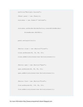 setTitle("Multiple Sources");
JPanel panel = new JPanel();
statusbar = new JLabel(" ZetCode");
statusbar.setBorder(BorderFactory.createEtchedBorder(
EtchedBorder.RAISED));
panel.setLayout(null);
JButton close = new JButton("Close");
close.setBounds(40, 30, 80, 25);
close.addActionListener(new ButtonListener());
JButton open = new JButton("Open");
open.setBounds(40, 80, 80, 25);
open.addActionListener(new ButtonListener());
JButton find = new JButton("Find");
find.setBounds(40, 130, 80, 25);
find.addActionListener(new ButtonListener());
For more information http://www.computertech-dovari.blogspot.com
 