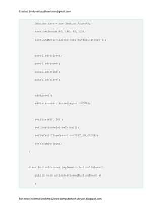 Created by dovari.sudheerkiran@gmail.com
JButton save = new JButton("Save");
save.setBounds(40, 180, 80, 25);
save.addActionListener(new ButtonListener());
panel.add(close);
panel.add(open);
panel.add(find);
panel.add(save);
add(panel);
add(statusbar, BorderLayout.SOUTH);
setSize(400, 300);
setLocationRelativeTo(null);
setDefaultCloseOperation(EXIT_ON_CLOSE);
setVisible(true);
}
class ButtonListener implements ActionListener {
public void actionPerformed(ActionEvent e)
{
For more information http://www.computertech-dovari.blogspot.com
 