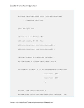 Created by dovari.sudheerkiran@gmail.com
statusbar.setBorder(BorderFactory.createEtchedBorder(
EtchedBorder.RAISED));
panel.setLayout(null);
JButton add = new JButton("+");
add.setBounds(40, 30, 80, 25);
add.addActionListener(new ButtonListener1());
add.addActionListener(new ButtonListener2());
Calendar calendar = Calendar.getInstance();
int currentYear = calendar.get(Calendar.YEAR);
SpinnerModel yearModel = new SpinnerNumberModel(currentYear,
currentYear - 100,
currentYear + 100,
1);
spinner = new JSpinner(yearModel);
spinner.setEditor(new JSpinner.NumberEditor(spinner, "#"));
For more information http://www.computertech-dovari.blogspot.com
 