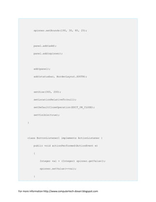 spinner.setBounds(190, 30, 80, 25);
panel.add(add);
panel.add(spinner);
add(panel);
add(statusbar, BorderLayout.SOUTH);
setSize(300, 200);
setLocationRelativeTo(null);
setDefaultCloseOperation(EXIT_ON_CLOSE);
setVisible(true);
}
class ButtonListener1 implements ActionListener {
public void actionPerformed(ActionEvent e)
{
Integer val = (Integer) spinner.getValue();
spinner.setValue(++val);
}
For more information http://www.computertech-dovari.blogspot.com
 
