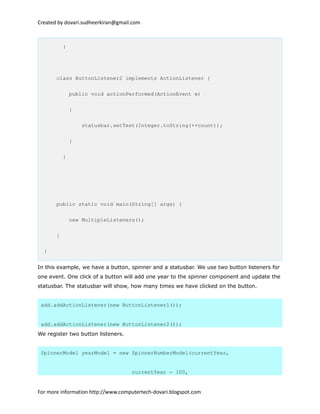 Created by dovari.sudheerkiran@gmail.com
}
class ButtonListener2 implements ActionListener {
public void actionPerformed(ActionEvent e)
{
statusbar.setText(Integer.toString(++count));
}
}
public static void main(String[] args) {
new MultipleListeners();
}
}
In this example, we have a button, spinner and a statusbar. We use two button listeners for
one event. One click of a button will add one year to the spinner component and update the
statusbar. The statusbar will show, how many times we have clicked on the button.
add.addActionListener(new ButtonListener1());
add.addActionListener(new ButtonListener2());
We register two button listeners.
SpinnerModel yearModel = new SpinnerNumberModel(currentYear,
currentYear - 100,
For more information http://www.computertech-dovari.blogspot.com
 