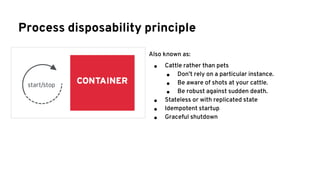 Process disposability principle
Also known as:
● Cattle rather than pets
● Don’t rely on a particular instance.
● Be aware of shots at your cattle.
● Be robust against sudden death.
● Stateless or with replicated state
● Idempotent startup
● Graceful shutdown
 