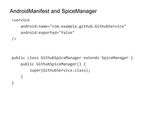 AndroidManifest and SpiceManager
<service
android:name="com.example.github.GithubService"
android:exported="false"
/>
public class GithubSpiceManager extends SpiceManager {
public GithubSpiceManager() {
super(GithubService.class);
}
}
 
